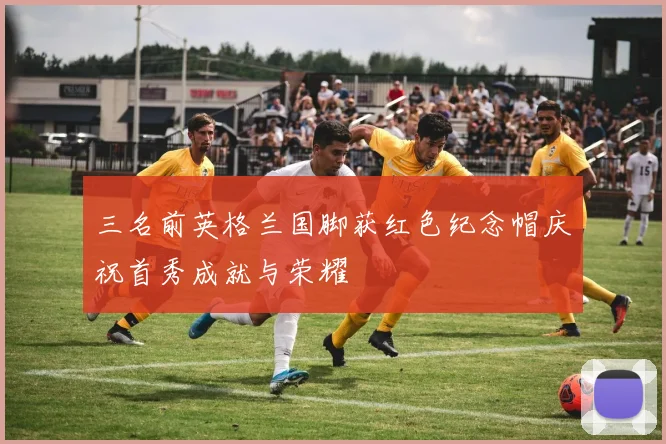 三名前英格兰国脚获红色纪念帽庆祝首秀成就与荣耀
