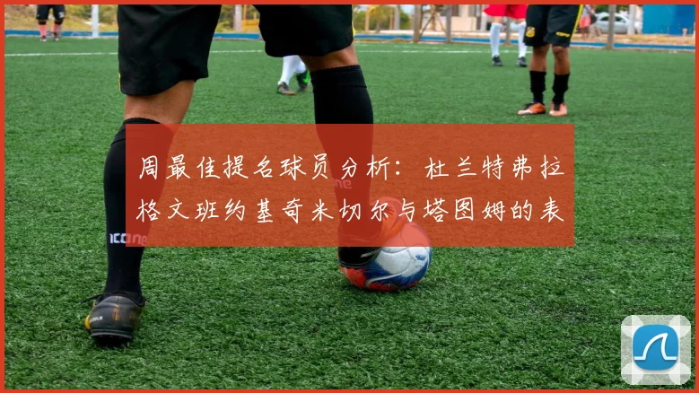 周最佳提名球员分析：杜兰特弗拉格文班约基奇米切尔与塔图姆的表现对比