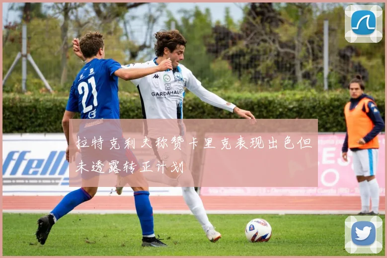 拉特克利夫称赞卡里克表现出色但未透露转正计划