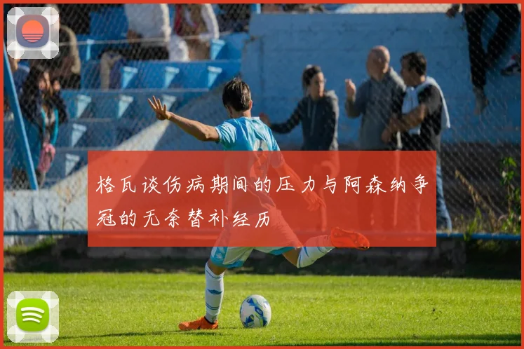 格瓦谈伤病期间的压力与阿森纳争冠的无奈替补经历