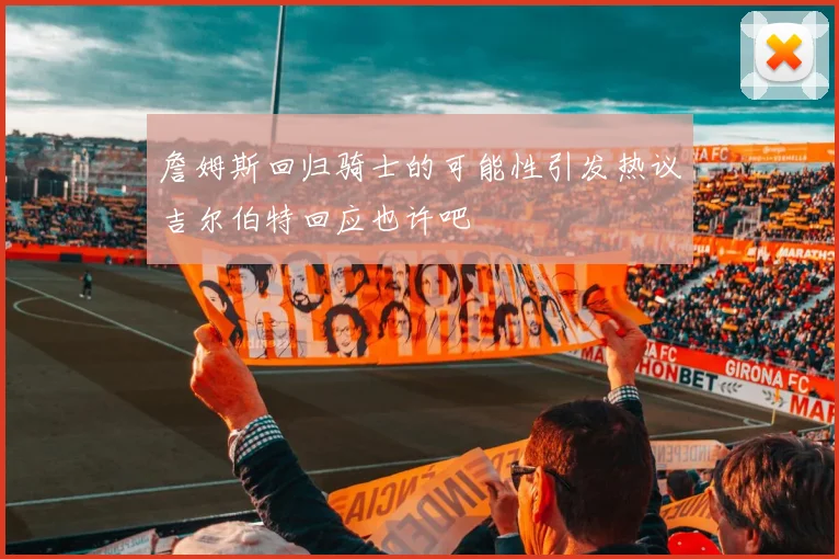 詹姆斯回归骑士的可能性引发热议吉尔伯特回应也许吧