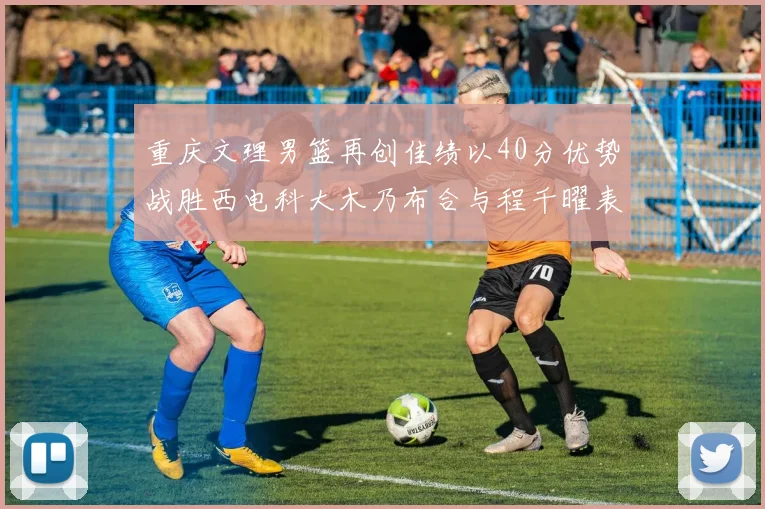 重庆文理男篮再创佳绩以40分优势战胜西电科大木乃布合与程千曜表现出色