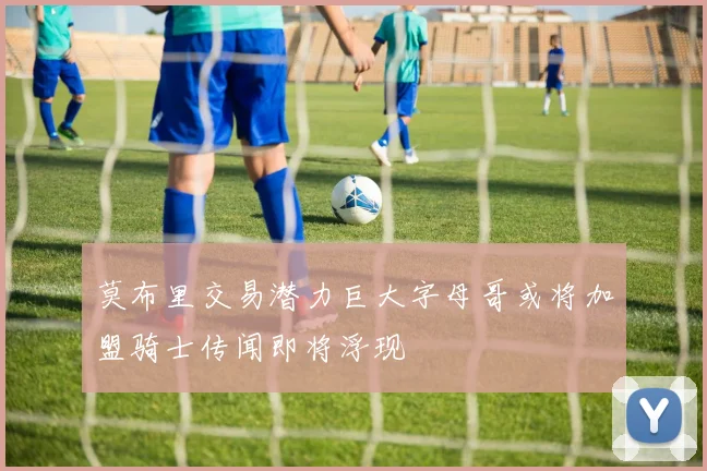 莫布里交易潜力巨大字母哥或将加盟骑士传闻即将浮现