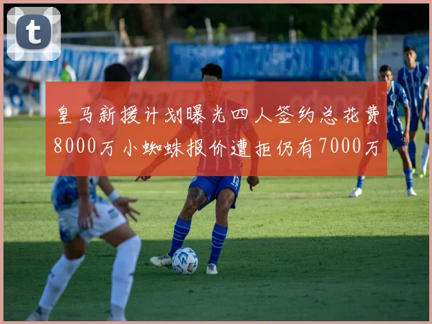 皇马新援计划曝光四人签约总花费8000万小蜘蛛报价遭拒仍有7000万预算