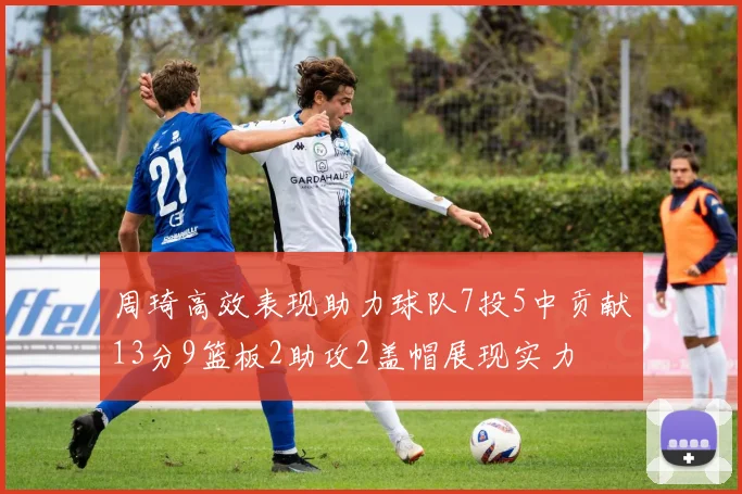 周琦高效表现助力球队7投5中贡献13分9篮板2助攻2盖帽展现实力