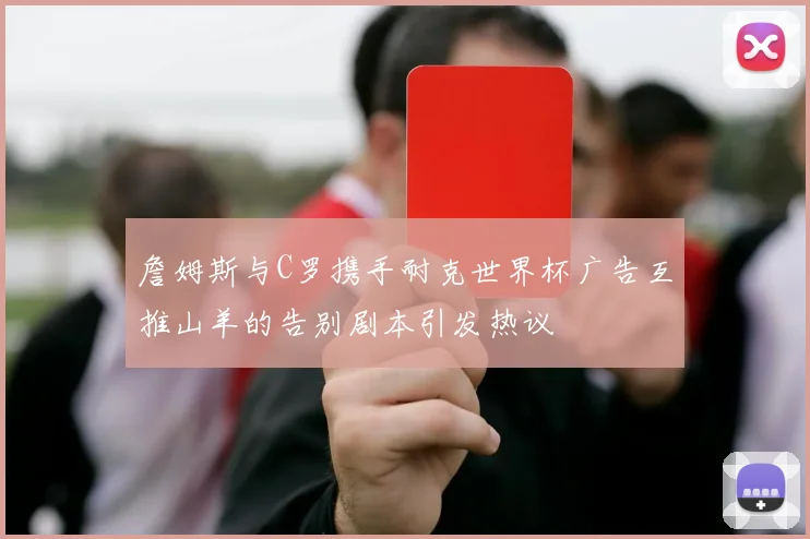 詹姆斯与C罗携手耐克世界杯广告互推山羊的告别剧本引发热议